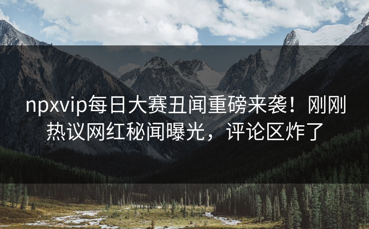 npxvip每日大赛丑闻重磅来袭！刚刚热议网红秘闻曝光，评论区炸了