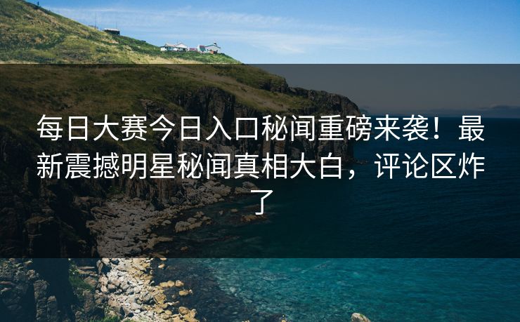 每日大赛今日入口秘闻重磅来袭！最新震撼明星秘闻真相大白，评论区炸了