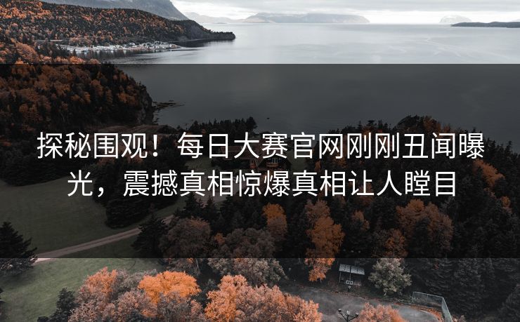 探秘围观!每日大赛官网刚刚丑闻曝光,震撼真相惊爆真相让人瞠目