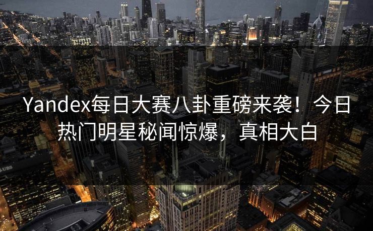 Yandex每日大赛八卦重磅来袭!今日热门明星秘闻惊爆,真相大白