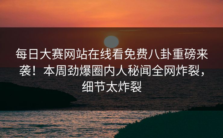 每日大赛网站在线看免费八卦重磅来袭!本周劲爆圈内人秘闻全网炸裂,细节太炸裂