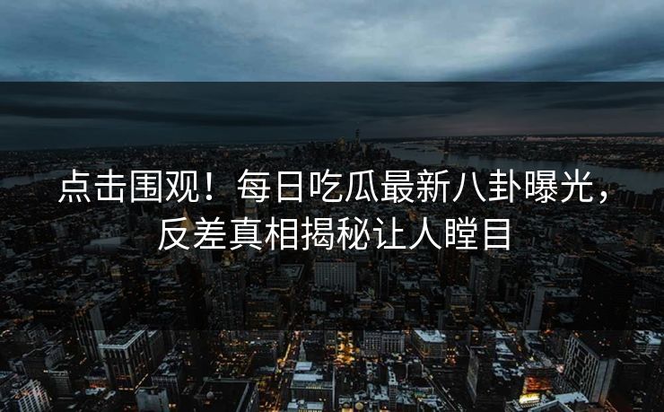 点击围观!每日吃瓜最新八卦曝光,反差真相揭秘让人瞠目