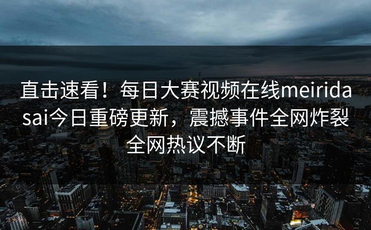 直击速看！每日大赛视频在线meiridasai今日重磅更新，震撼事件全网炸裂全网热议不断
