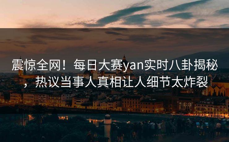 震惊全网！每日大赛yan实时八卦揭秘，热议当事人真相让人细节太炸裂