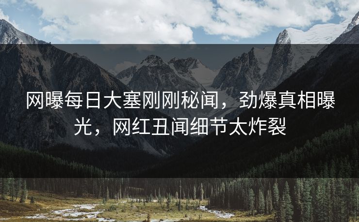 网曝每日大塞刚刚秘闻，劲爆真相曝光，网红丑闻细节太炸裂