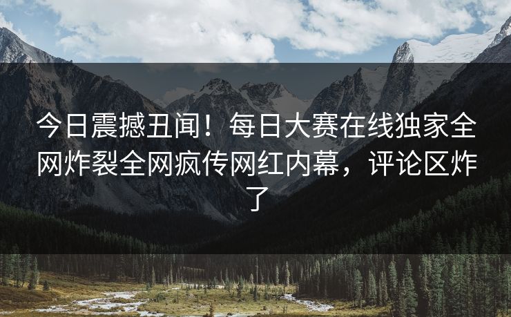 今日震撼丑闻！每日大赛在线独家全网炸裂全网疯传网红内幕，评论区炸了