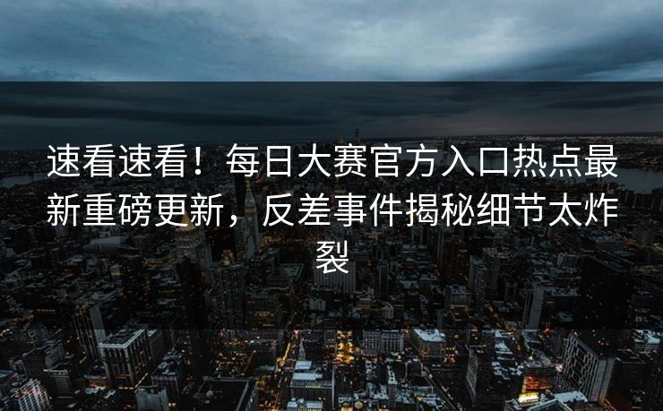 速看速看！每日大赛官方入口热点最新重磅更新，反差事件揭秘细节太炸裂
