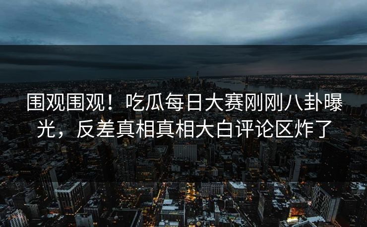 围观围观！吃瓜每日大赛刚刚八卦曝光，反差真相真相大白评论区炸了