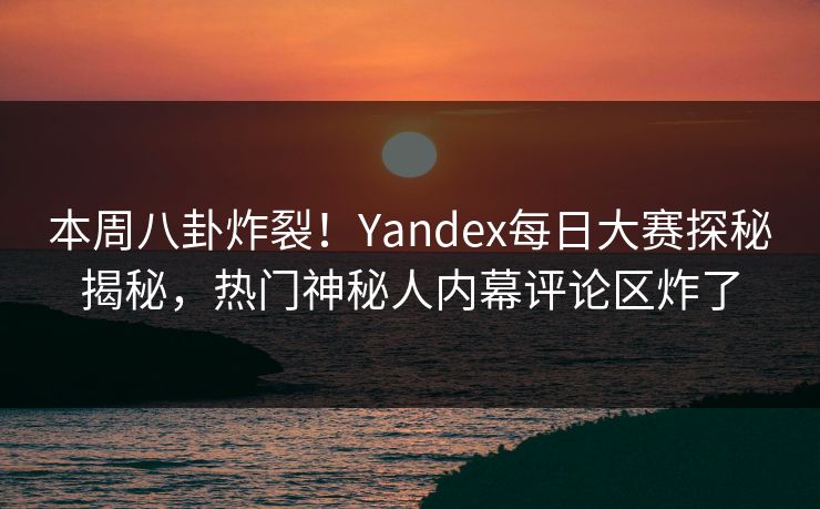 本周八卦炸裂！Yandex每日大赛探秘揭秘，热门神秘人内幕评论区炸了