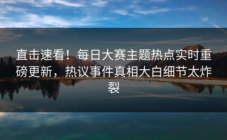 直击速看！每日大赛主题热点实时重磅更新，热议事件真相大白细节太炸裂