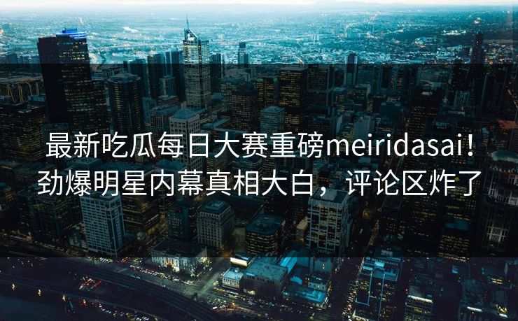 最新吃瓜每日大赛重磅meiridasai！劲爆明星内幕真相大白，评论区炸了