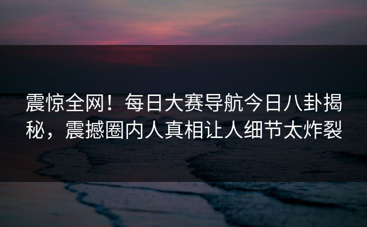 震惊全网！每日大赛导航今日八卦揭秘，震撼圈内人真相让人细节太炸裂