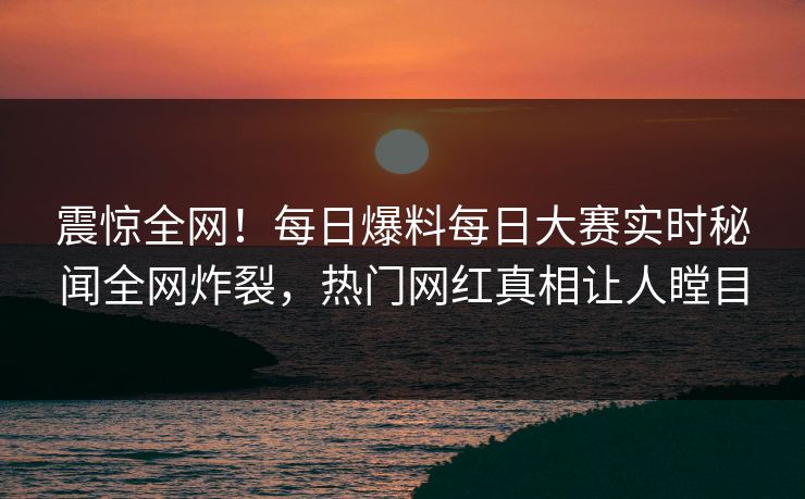 震惊全网！每日爆料每日大赛实时秘闻全网炸裂，热门网红真相让人瞠目