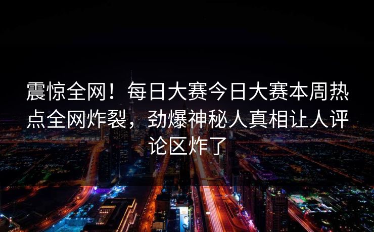震惊全网！每日大赛今日大赛本周热点全网炸裂，劲爆神秘人真相让人评论区炸了