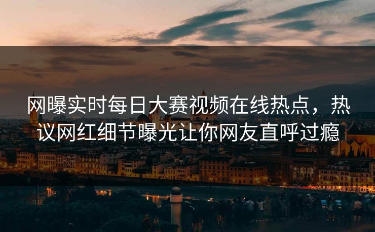 网曝实时每日大赛视频在线热点，热议网红细节曝光让你网友直呼过瘾