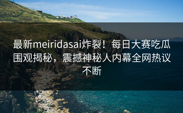 最新meiridasai炸裂！每日大赛吃瓜围观揭秘，震撼神秘人内幕全网热议不断