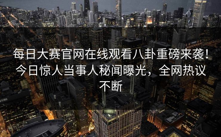 每日大赛官网在线观看八卦重磅来袭！今日惊人当事人秘闻曝光，全网热议不断