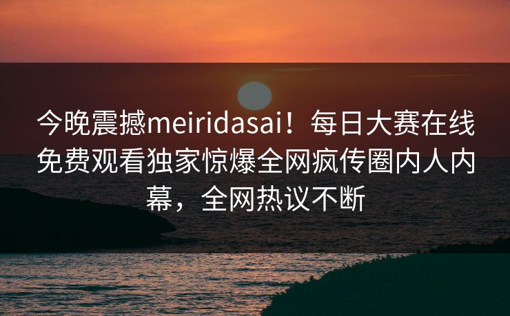 今晚震撼meiridasai！每日大赛在线免费观看独家惊爆全网疯传圈内人内幕，全网热议不断