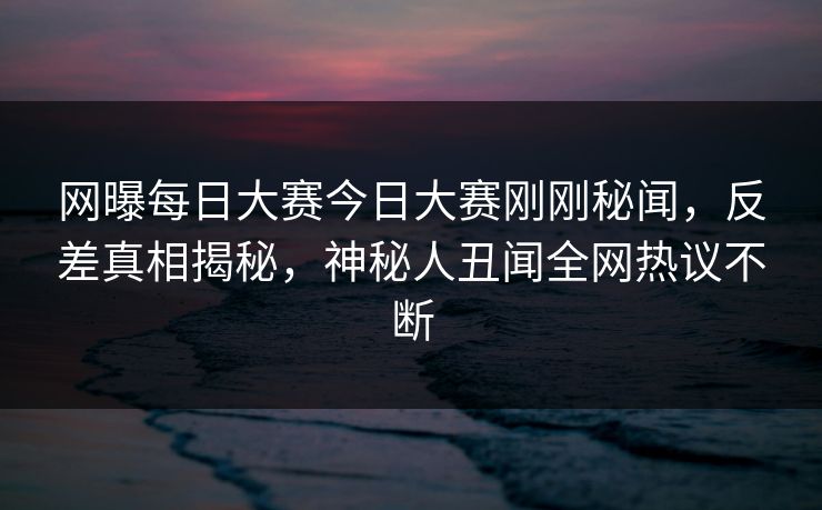 网曝每日大赛今日大赛刚刚秘闻，反差真相揭秘，神秘人丑闻全网热议不断