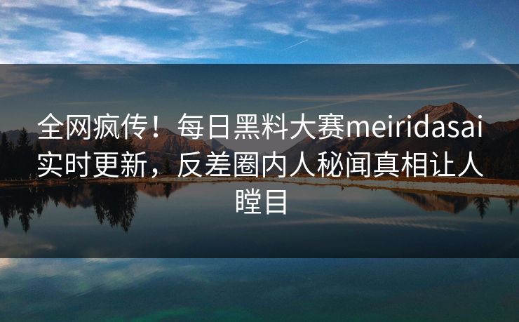 全网疯传！每日黑料大赛meiridasai实时更新，反差圈内人秘闻真相让人瞠目