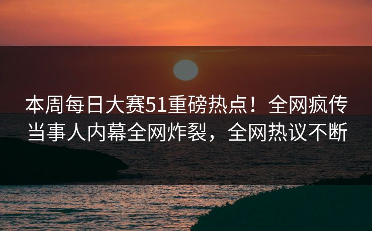 本周每日大赛51重磅热点！全网疯传当事人内幕全网炸裂，全网热议不断