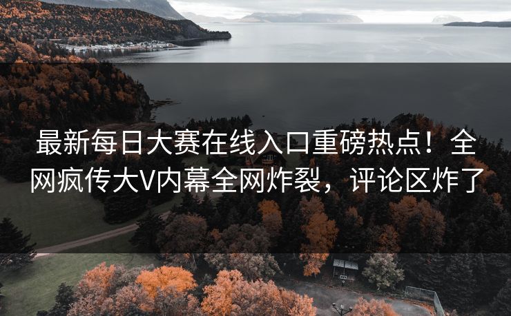 最新每日大赛在线入口重磅热点！全网疯传大V内幕全网炸裂，评论区炸了