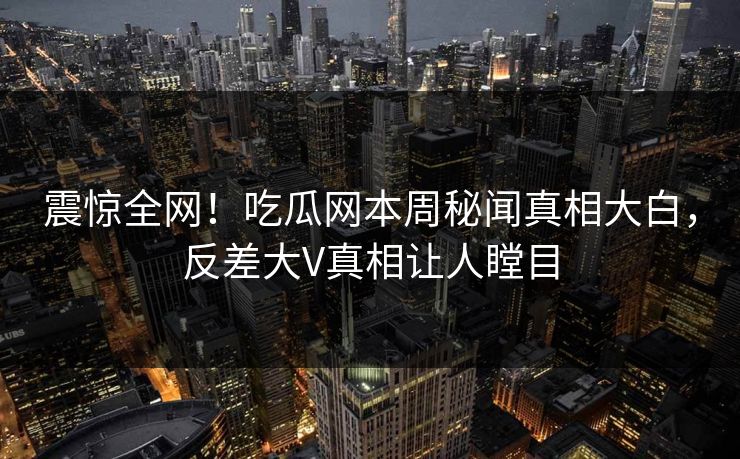 震惊全网！吃瓜网本周秘闻真相大白，反差大V真相让人瞠目