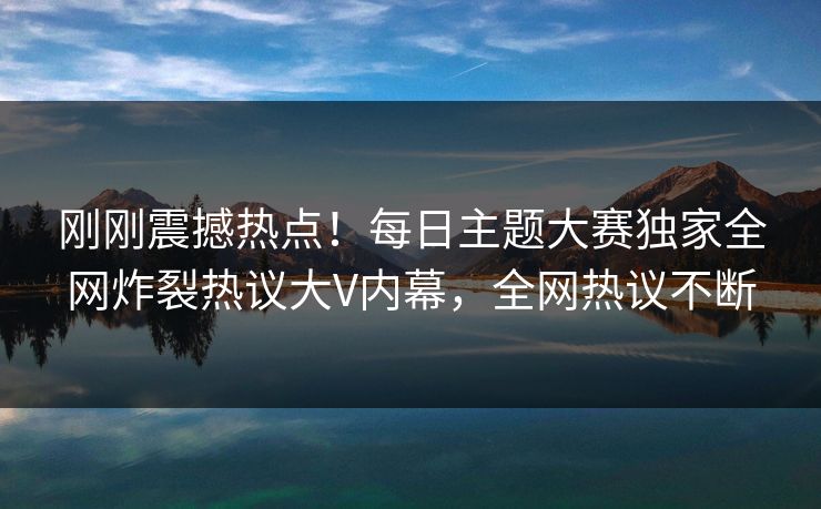 刚刚震撼热点！每日主题大赛独家全网炸裂热议大V内幕，全网热议不断