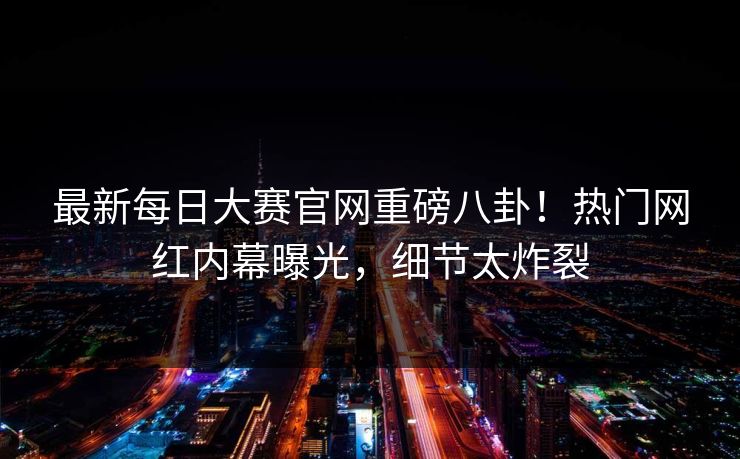 最新每日大赛官网重磅八卦！热门网红内幕曝光，细节太炸裂