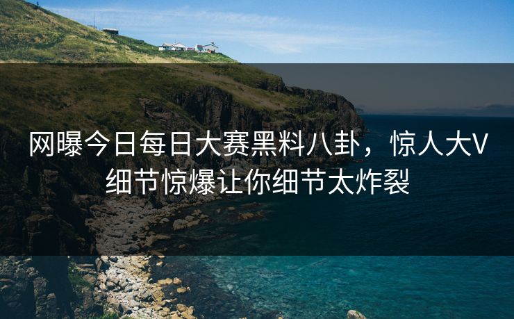 网曝今日每日大赛黑料八卦，惊人大V细节惊爆让你细节太炸裂