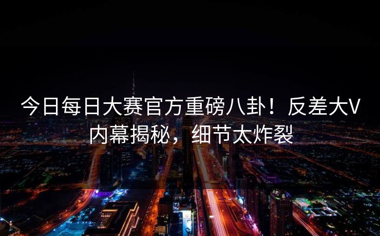 今日每日大赛官方重磅八卦！反差大V内幕揭秘，细节太炸裂