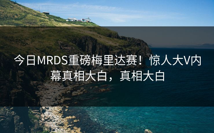 今日MRDS重磅梅里达赛！惊人大V内幕真相大白，真相大白