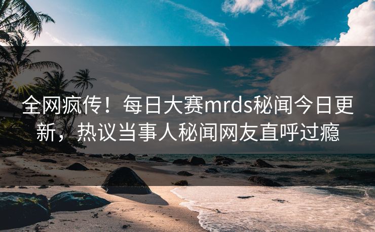 全网疯传！每日大赛mrds秘闻今日更新，热议当事人秘闻网友直呼过瘾