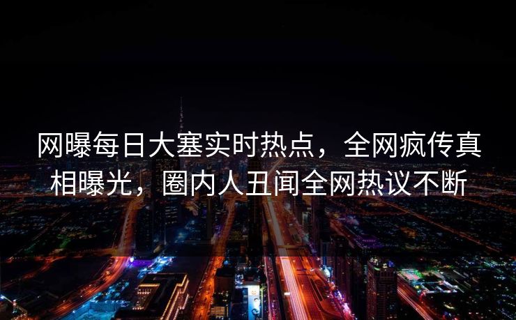 网曝每日大塞实时热点，全网疯传真相曝光，圈内人丑闻全网热议不断