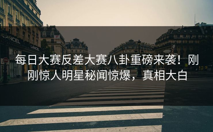 每日大赛反差大赛八卦重磅来袭！刚刚惊人明星秘闻惊爆，真相大白