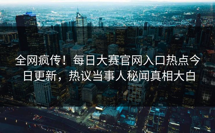 全网疯传！每日大赛官网入口热点今日更新，热议当事人秘闻真相大白