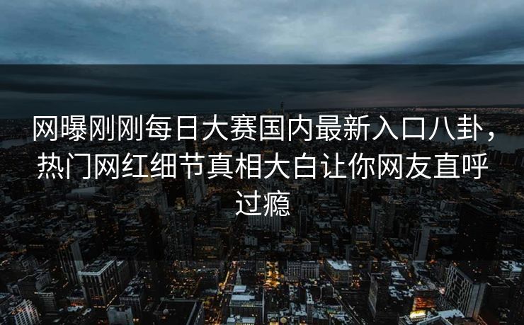 网曝刚刚每日大赛国内最新入口八卦，热门网红细节真相大白让你网友直呼过瘾