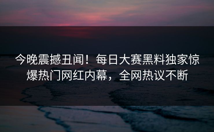 今晚震撼丑闻！每日大赛黑料独家惊爆热门网红内幕，全网热议不断