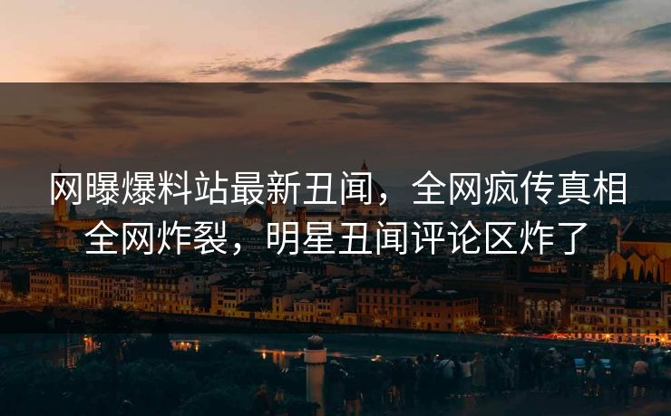 网曝爆料站最新丑闻，全网疯传真相全网炸裂，明星丑闻评论区炸了