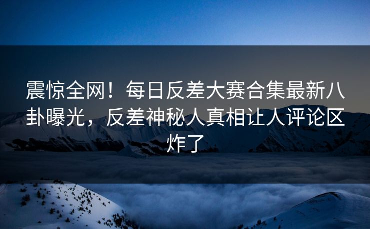 震惊全网！每日反差大赛合集最新八卦曝光，反差神秘人真相让人评论区炸了