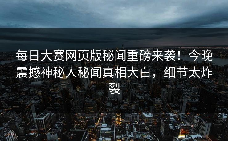 每日大赛网页版秘闻重磅来袭！今晚震撼神秘人秘闻真相大白，细节太炸裂