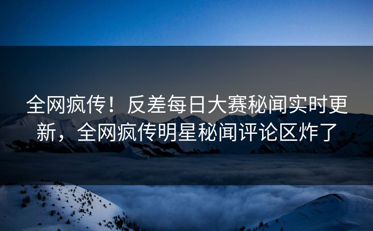 全网疯传！反差每日大赛秘闻实时更新，全网疯传明星秘闻评论区炸了