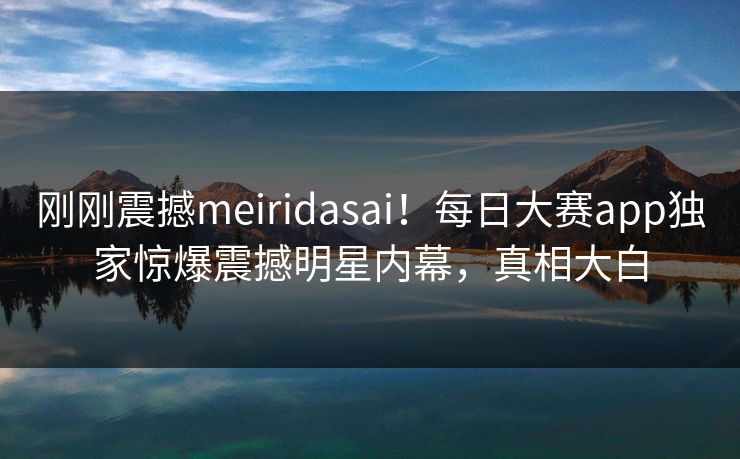 刚刚震撼meiridasai！每日大赛app独家惊爆震撼明星内幕，真相大白