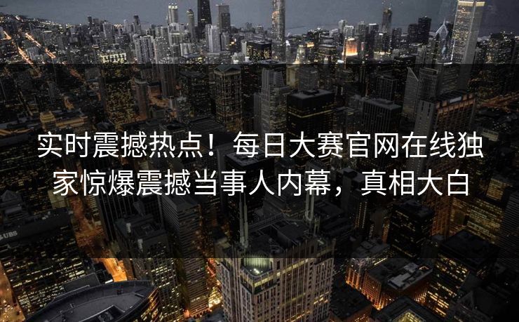实时震撼热点！每日大赛官网在线独家惊爆震撼当事人内幕，真相大白