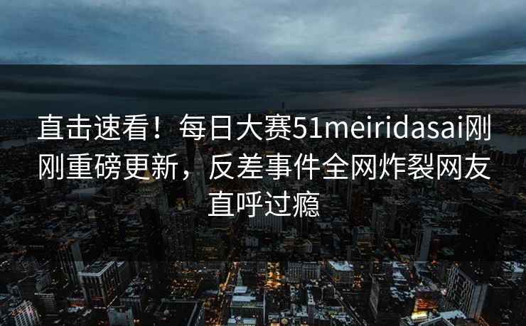 直击速看！每日大赛51meiridasai刚刚重磅更新，反差事件全网炸裂网友直呼过瘾