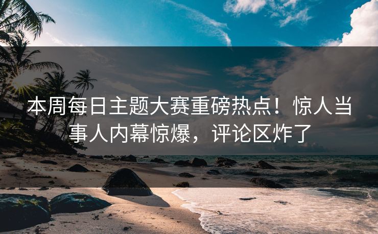 本周每日主题大赛重磅热点！惊人当事人内幕惊爆，评论区炸了