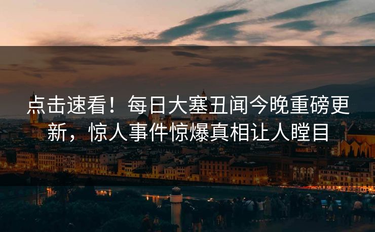 点击速看！每日大塞丑闻今晚重磅更新，惊人事件惊爆真相让人瞠目