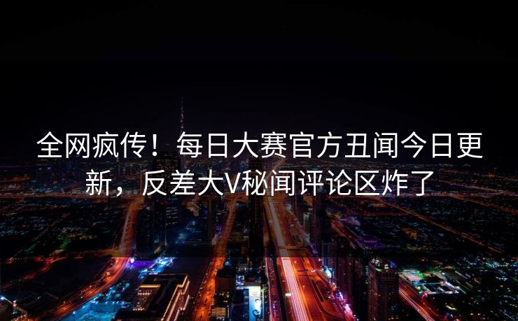 全网疯传！每日大赛官方丑闻今日更新，反差大V秘闻评论区炸了