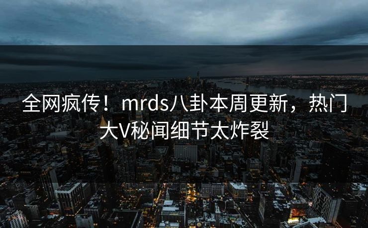 全网疯传！mrds八卦本周更新，热门大V秘闻细节太炸裂