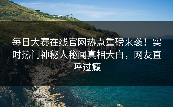 每日大赛在线官网热点重磅来袭！实时热门神秘人秘闻真相大白，网友直呼过瘾